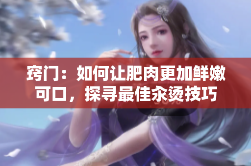 竅門：如何讓肥肉更加鮮嫩可口，探尋最佳汆燙技巧