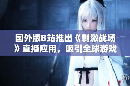 國外版B站推出《刺激戰(zhàn)場》直播應(yīng)用，吸引全球游戲玩家眼球