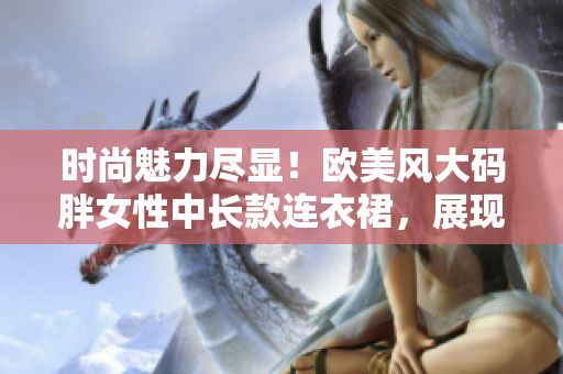 時(shí)尚魅力盡顯！歐美風(fēng)大碼胖女性中長(zhǎng)款連衣裙，展現(xiàn)優(yōu)雅曲線與個(gè)性風(fēng)采