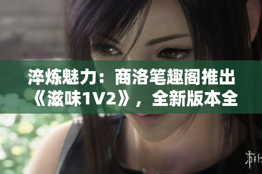 淬煉魅力：商洛筆趣閣推出《滋味1V2》，全新版本全新體驗(yàn)！