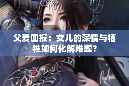 父愛回報：女兒的深情與犧牲如何化解難題？