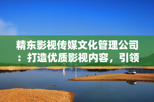 精東影視傳媒文化管理公司：打造優(yōu)質影視內容，引領行業(yè)創(chuàng)新與發(fā)展