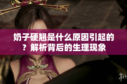 奶子硬翹是什么原因引起的？解析背后的生理現(xiàn)象
