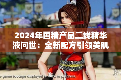 2024年國精產(chǎn)品二線精華液問世：全新配方引領(lǐng)美肌新潮流