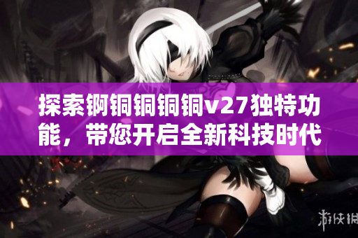 探索錒銅銅銅銅v27獨(dú)特功能，帶您開(kāi)啟全新科技時(shí)代的奇妙之旅