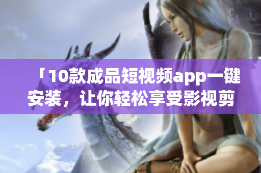 「10款成品短視頻app一鍵安裝，讓你輕松享受影視剪輯樂趣！」