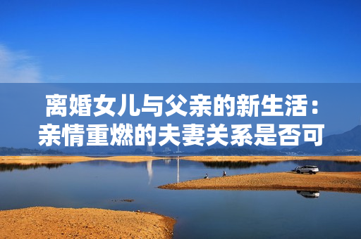 離婚女兒與父親的新生活：親情重燃的夫妻關(guān)系是否可行？