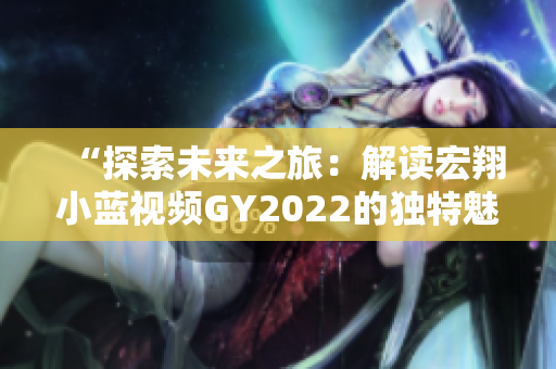 “探索未來(lái)之旅：解讀宏翔小藍(lán)視頻GY2022的獨(dú)特魅力”