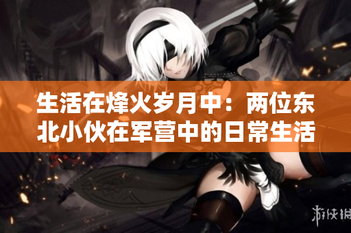 生活在烽火歲月中：兩位東北小伙在軍營(yíng)中的日常生活