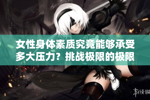 女性身體素質(zhì)究竟能夠承受多大壓力？挑戰(zhàn)極限的極限在哪里？