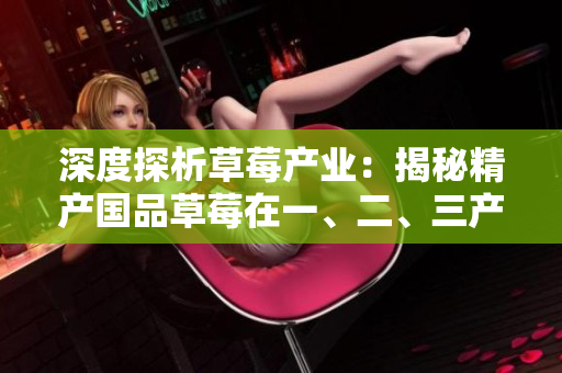 深度探析草莓產(chǎn)業(yè)：揭秘精產(chǎn)國品草莓在一、二、三產(chǎn)區(qū)的獨(dú)特之處