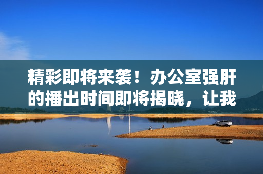 精彩即將來襲！辦公室強(qiáng)肝的播出時(shí)間即將揭曉，讓我們一起期待吧！