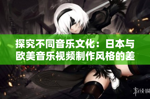 探究不同音樂文化：日本與歐美音樂視頻制作風(fēng)格的差異深度剖析