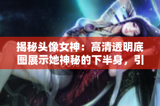 揭秘頭像女神：高清透明底圖展示她神秘的下半身，引發(fā)熱議！