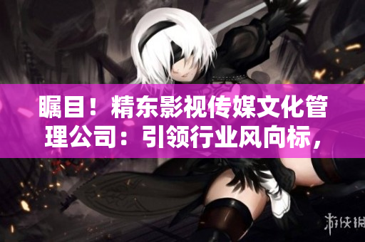 矚目！精東影視傳媒文化管理公司：引領(lǐng)行業(yè)風(fēng)向標(biāo)，探索影視文化新路徑