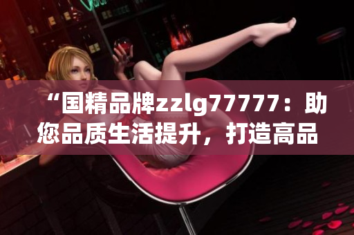 “國(guó)精品牌zzlg77777：助您品質(zhì)生活提升，打造高品質(zhì)生活方式！”