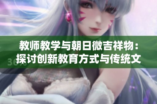 教師教學(xué)與朝日微吉祥物：探討創(chuàng)新教育方式與傳統(tǒng)文化的結(jié)合