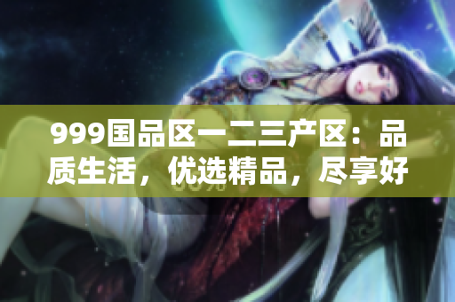 999國(guó)品區(qū)一二三產(chǎn)區(qū)：品質(zhì)生活，優(yōu)選精品，盡享好物