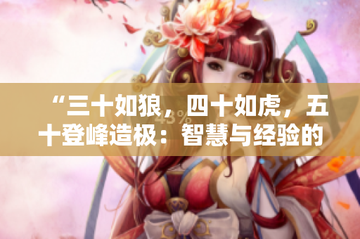 “三十如狼，四十如虎，五十登峰造極：智慧與經(jīng)驗的完美結(jié)合！”