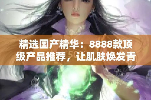 精選國產(chǎn)精華：8888款頂級產(chǎn)品推薦，讓肌膚煥發(fā)青春光彩