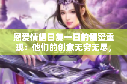 恩愛情侶日復一日的甜蜜重現(xiàn)：他們的創(chuàng)意無窮無盡，持續(xù)享受甜美滋味