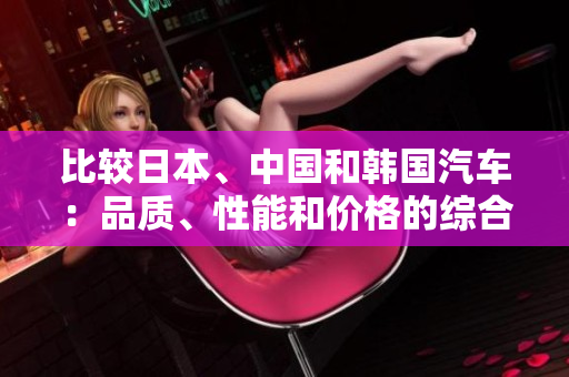 比較日本、中國(guó)和韓國(guó)汽車(chē):品質(zhì)、性能和價(jià)格的綜合對(duì)比 比較日本、中國(guó)和韓國(guó)汽車(chē):品質(zhì)、性能和價(jià)格的綜合對(duì)比