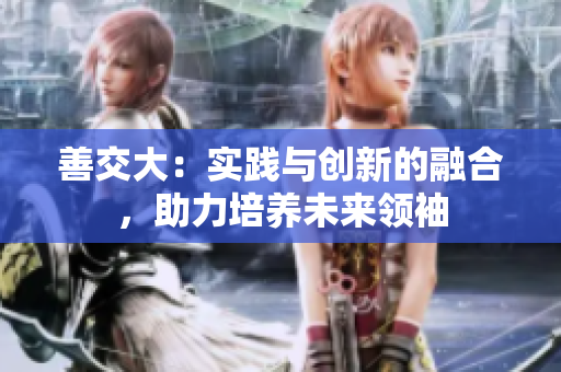 善交大：實(shí)踐與創(chuàng)新的融合，助力培養(yǎng)未來領(lǐng)袖