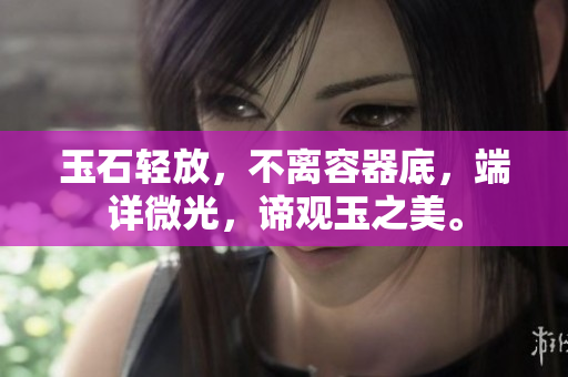 玉石輕放,不離容器底,端詳微光,諦觀玉之美。 玉石輕放,不離容器底,端詳微光,諦觀玉之美。