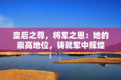皇后之尊，將軍之恩：她的崇高地位，鑄就軍中輝煌