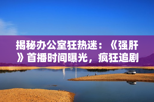 揭秘辦公室狂熱迷：《強肝》首播時間曝光，瘋狂追劇的最佳時機
