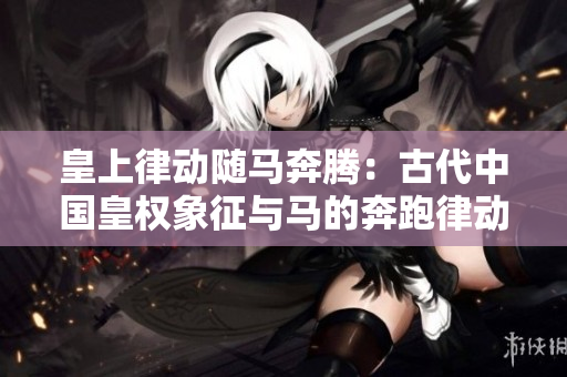 皇上律動(dòng)隨馬奔騰：古代中國皇權(quán)象征與馬的奔跑律動(dòng)相互呼應(yīng)