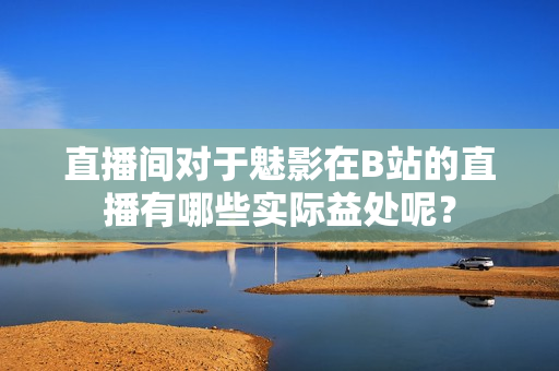 直播間對(duì)于魅影在B站的直播有哪些實(shí)際益處呢？