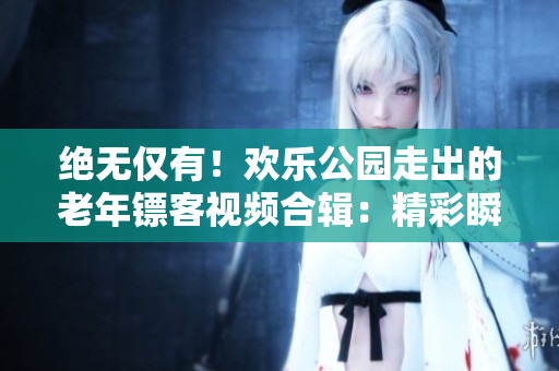 絕無僅有！歡樂公園走出的老年鏢客視頻合輯：精彩瞬間全記錄