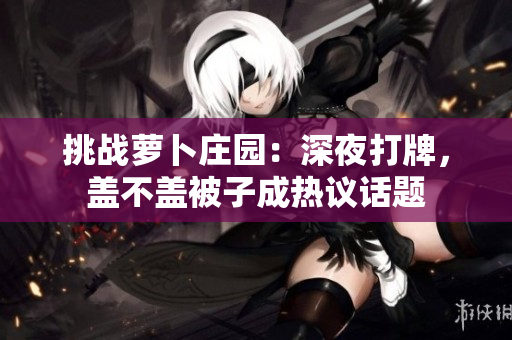 挑戰(zhàn)蘿卜莊園：深夜打牌，蓋不蓋被子成熱議話題