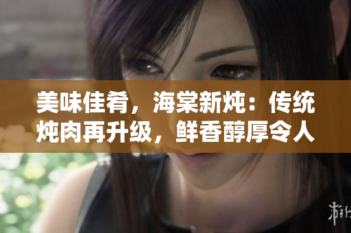 美味佳肴，海棠新燉：傳統(tǒng)燉肉再升級，鮮香醇厚令人垂涎欲滴！