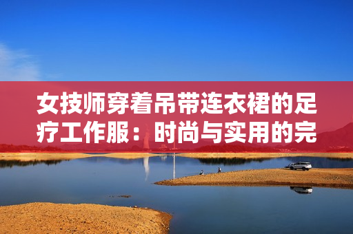 女技師穿著吊帶連衣裙的足療工作服：時(shí)尚與實(shí)用的完美結(jié)合