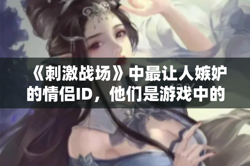 《刺激戰(zhàn)場》中最讓人嫉妒的情侶ID，他們是游戲中的黃金搭檔嗎？