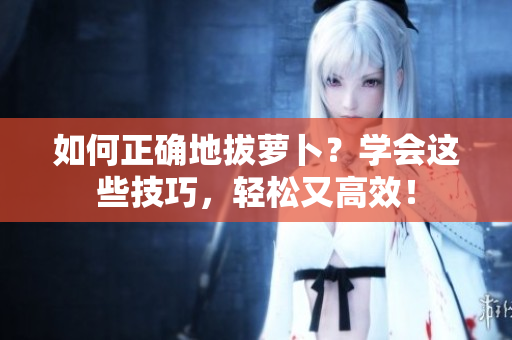 如何正確地拔蘿卜？學(xué)會(huì)這些技巧，輕松又高效！