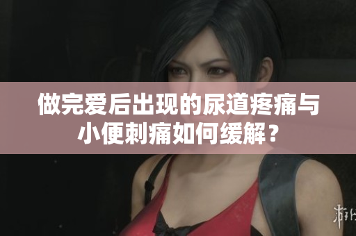 做完愛后出現(xiàn)的尿道疼痛與小便刺痛如何緩解？