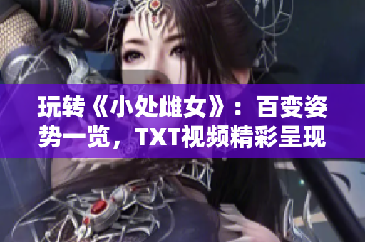 玩轉(zhuǎn)《小處雌女》：百變姿勢(shì)一覽，TXT視頻精彩呈現(xiàn)！