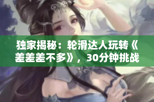 獨(dú)家揭秘：輪滑達(dá)人玩轉(zhuǎn)《差差差不多》，30分鐘挑戰(zhàn)全解析！