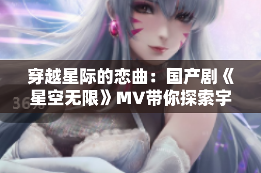 穿越星際的戀曲：國(guó)產(chǎn)劇《星空無限》MV帶你探索宇宙奇跡