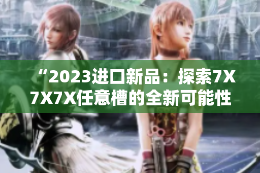 “2023進(jìn)口新品：探索7X7X7X任意槽的全新可能性！”