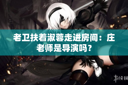 老衛(wèi)扶著淑蓉走進(jìn)房間：莊老師是導(dǎo)演嗎？