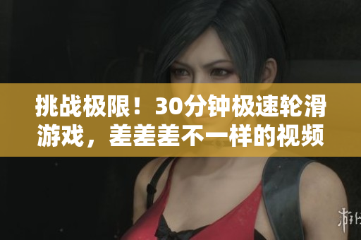 挑戰(zhàn)極限！30分鐘極速輪滑游戲，差差差不一樣的視頻體驗(yàn)