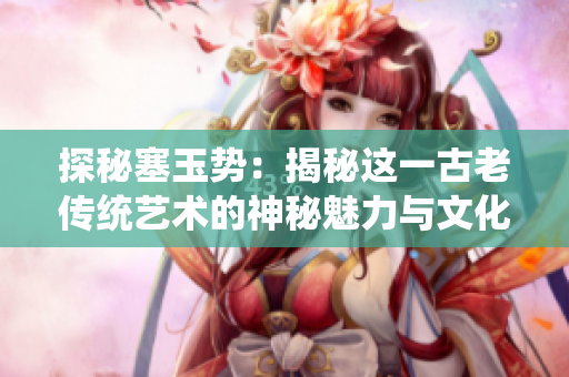 探秘塞玉勢：揭秘這一古老傳統(tǒng)藝術(shù)的神秘魅力與文化傳承