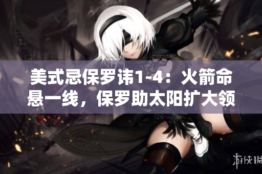美式忌保羅諱1-4：火箭命懸一線，保羅助太陽擴(kuò)大領(lǐng)先優(yōu)勢