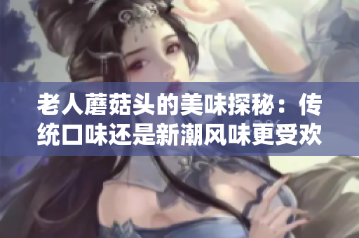 老人蘑菇頭的美味探秘：傳統(tǒng)口味還是新潮風味更受歡迎？