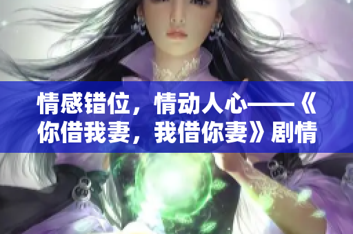 情感錯位，情動人心——《你借我妻，我借你妻》劇情對白大揭秘！