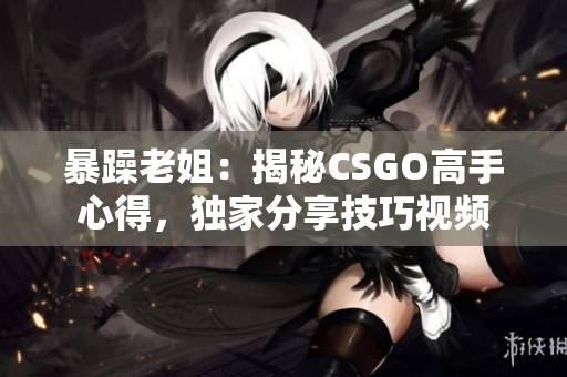 暴躁老姐：揭秘CSGO高手心得，獨家分享技巧視頻